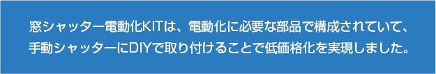 窓シャッター電動化KITは、電動化に必要な部品で構成されていて、手動シャッターにDIYで取り付けることで低価格化を実現しました。