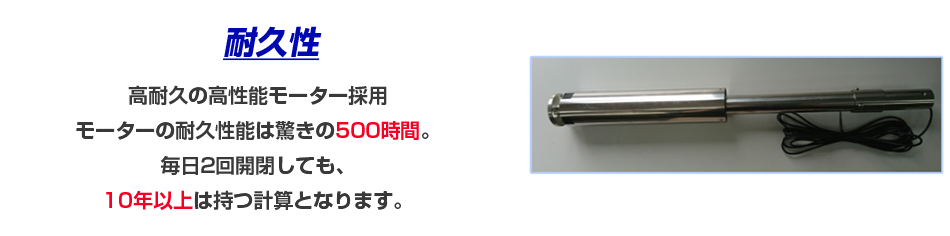 高耐久の高性能モーター採用 モーターの耐久性能は驚きの500時間。 毎日2回開閉しても、10年以上は持つ計算となります。