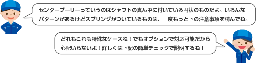 センタープーリーっていうのはシャフトの真ん中に付いている円上のものだよ。いろんなパターンがあるけどスプリングがついているものは、一度もっと下の注意事項を読んでね。 どれもこれも特殊なケースね！でもオプションで対応可能だから心配いらないよ！詳しくは下記の簡単チェックで説明するね！