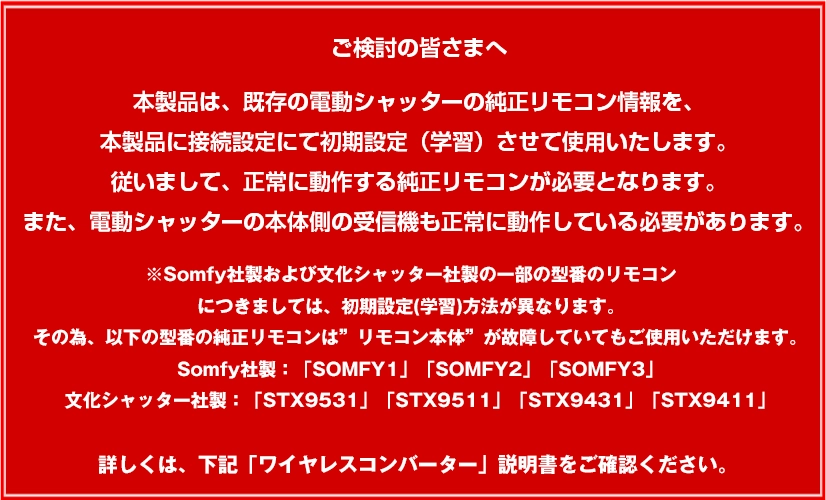 本製品は、既存の電動シャッターの純正リモコン情報を、本製品に接続設定にて初期設定（学習）させて使用いたします。 従いまして、正常に動作する純正リモコンが必要となります。 また、電動シャッターの本体側の受信機も正常に動作している必要があります。 ※Somfy社製および文化シャッター社製の一部の型番のリモコンにつきましては、初期設定(学習)方法が異なります。 その為、以下の型番の純正リモコンは”リモコン本体”が故障していてもご使用いただけます。Somfy社製：「SOMFY1」「SOMFY2」「SOMFY3」 文化シャッター社製：「STX9531」「STX9511」「STX9431」「STX9411」  詳しくは、下記「ワイヤレスコンバーター」説明書をご確認ください。