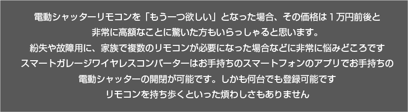 電動シャッターリモコンを家族全員で使うため「もう一つ欲しい」と思ったとき、その価格が1万円前後と非常に高額なことに驚いた方もいらっしゃると思います。また故障や破損により10年以上前の古いリモコンを購入しようとしても、販売停止になっていたり中古品も品薄のため入手困難になっていることは少なくありません。そんなシャッターリモコンの追加購入でお悩みの方には、置くだけで既存のリモコン式電動シャッターをスマホアプリ・専用リモコンで操作に置き換えられる「スマートガレージワイヤレスコンバーター」がおすすめです。