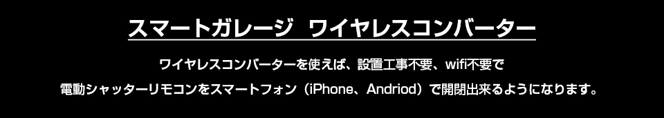 スマートガレージワイヤレスコンバーター ワイヤレスコンバーターを使えば、設置工事不要、wifi不要で 電動シャッターリモコンをスマートフォン（iPhone、Andriod）で開閉出来るようになります。